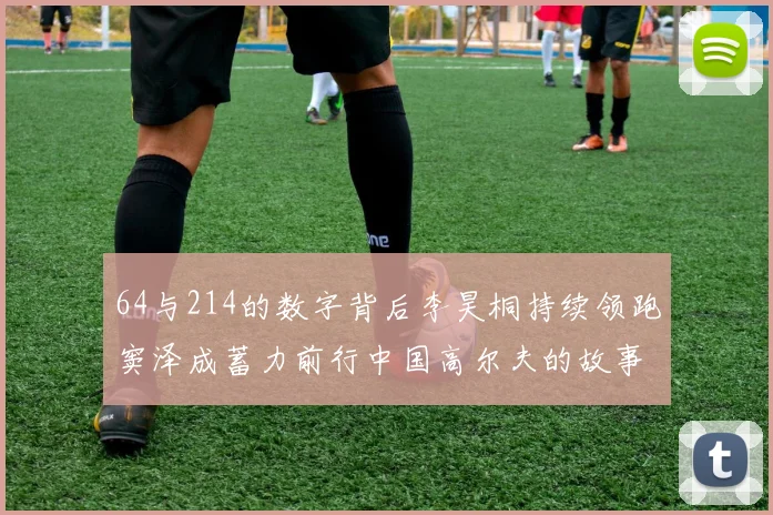 64与214的数字背后李昊桐持续领跑窦泽成蓄力前行中国高尔夫的故事未完待续